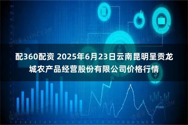 配360配资 2025年6月23日云南昆明呈贡龙城农产品经营股份有限公司价格行情