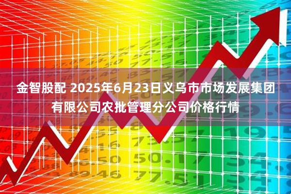 金智股配 2025年6月23日义乌市市场发展集团有限公司农批管理分公司价格行情