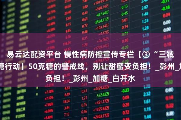 易云达配资平台 慢性病防控宣传专栏【③ “三减三健”之减糖行动】50克糖的警戒线，别让甜蜜变负担！_彭州_加糖_白开水