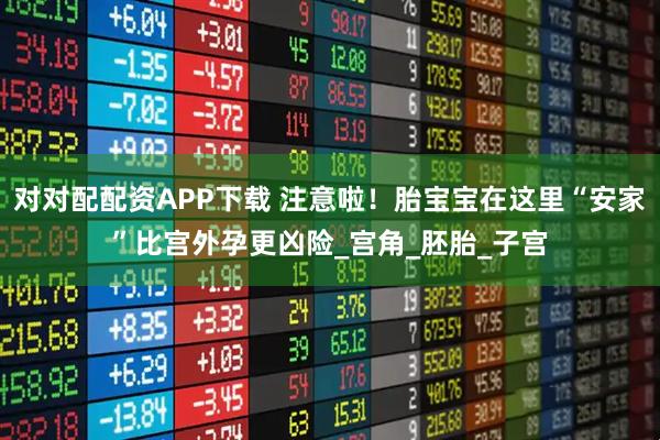 对对配配资APP下载 注意啦！胎宝宝在这里“安家”比宫外孕更凶险_宫角_胚胎_子宫