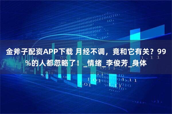 金斧子配资APP下载 月经不调，竟和它有关？99%的人都忽略了！_情绪_李俊芳_身体