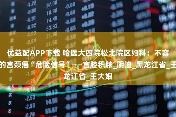 优益配APP下载 哈医大四院松北院区妇科：不容忽视的宫颈癌“危险信号”——宫腔积脓_阴道_黑龙江省_王大娘