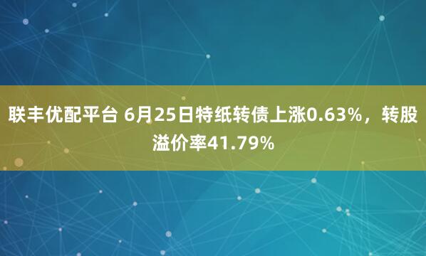 联丰优配平台 6月25日特纸转债上涨0.63%，转股溢价率41.79%