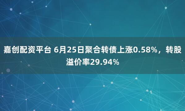嘉创配资平台 6月25日聚合转债上涨0.58%，转股溢价率29.94%