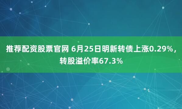 推荐配资股票官网 6月25日明新转债上涨0.29%，转股溢价率67.3%