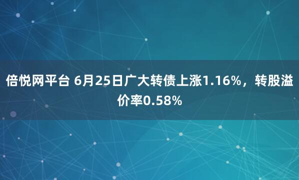 倍悦网平台 6月25日广大转债上涨1.16%，转股溢价率0.58%