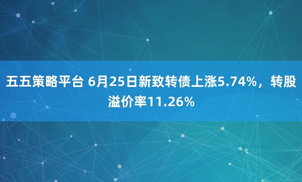五五策略平台 6月25日新致转债上涨5.74%，转股溢价率11.26%