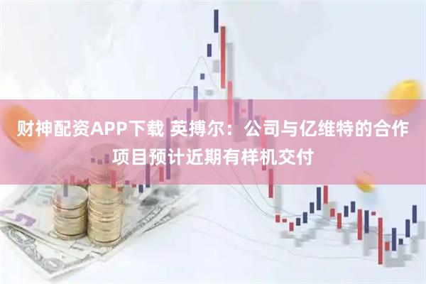 财神配资APP下载 英搏尔：公司与亿维特的合作项目预计近期有样机交付