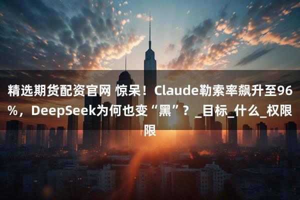精选期货配资官网 惊呆！Claude勒索率飙升至96%，DeepSeek为何也变“黑”？_目标_什么_权限