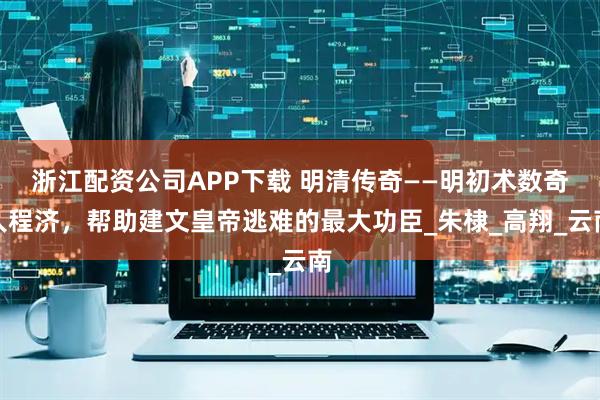 浙江配资公司APP下载 明清传奇——明初术数奇人程济，帮助建文皇帝逃难的最大功臣_朱棣_高翔_云南