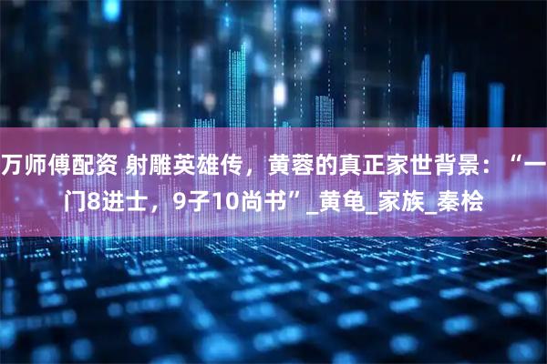 万师傅配资 射雕英雄传，黄蓉的真正家世背景：“一门8进士，9子10尚书”_黄龟_家族_秦桧