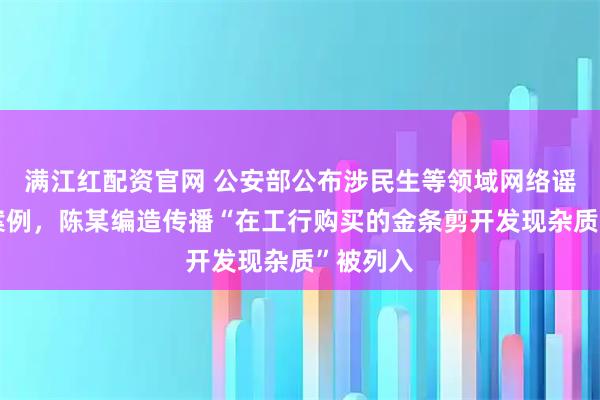 满江红配资官网 公安部公布涉民生等领域网络谣言典型案例,陈某编造传播“在工行购买的金条剪开发现杂质”被列入