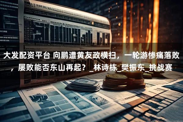 大发配资平台 向鹏遭黄友政横扫，一轮游惨痛落败，屡败能否东山再起？_林诗栋_樊振东_挑战赛