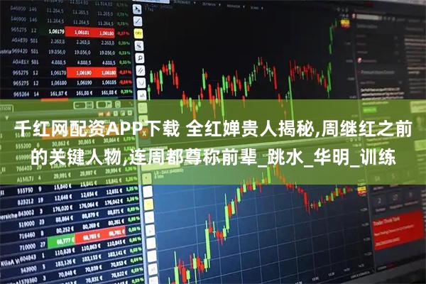 千红网配资APP下载 全红婵贵人揭秘,周继红之前的关键人物,连周都尊称前辈_跳水_华明_训练