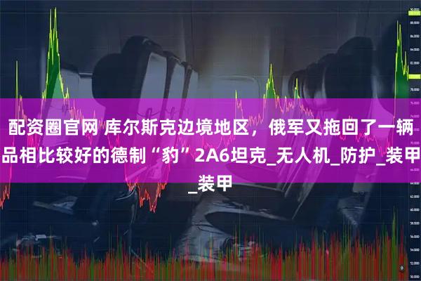 配资圈官网 库尔斯克边境地区，俄军又拖回了一辆品相比较好的德制“豹”2A6坦克_无人机_防护_装甲
