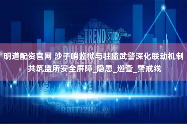 明道配资官网 沙子哨监狱与驻监武警深化联动机制 共筑监所安全屏障_隐患_巡查_警戒线