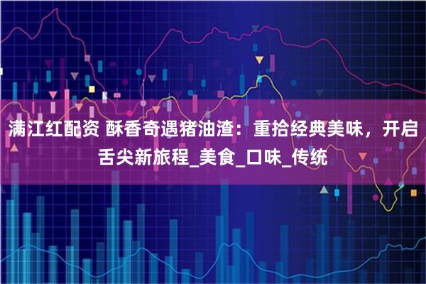 满江红配资 酥香奇遇猪油渣：重拾经典美味，开启舌尖新旅程_美食_口味_传统