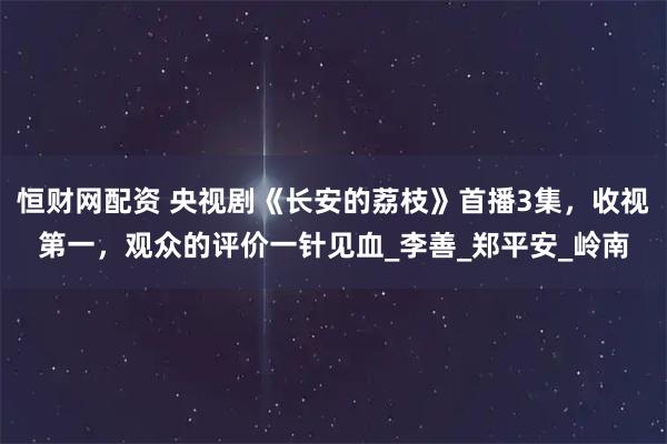 恒财网配资 央视剧《长安的荔枝》首播3集，收视第一，观众的评价一针见血_李善_郑平安_岭南