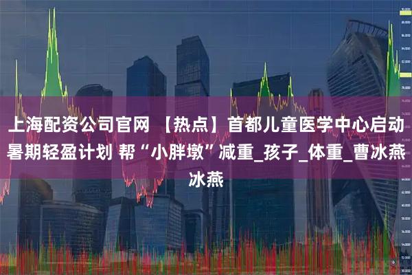 上海配资公司官网 【热点】首都儿童医学中心启动暑期轻盈计划 帮“小胖墩”减重_孩子_体重_曹冰燕