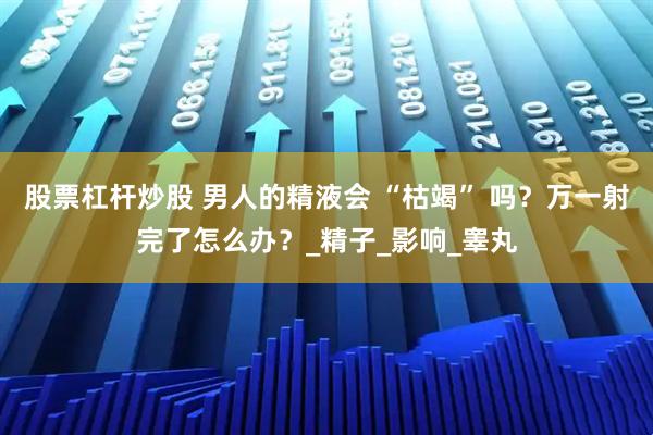 股票杠杆炒股 男人的精液会 “枯竭” 吗?万一射完了怎么办?_精子_影响_睾丸