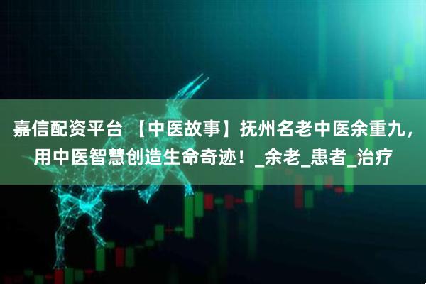 嘉信配资平台 【中医故事】抚州名老中医余重九,用中医智慧创造生命奇迹!_余老_患者_治疗