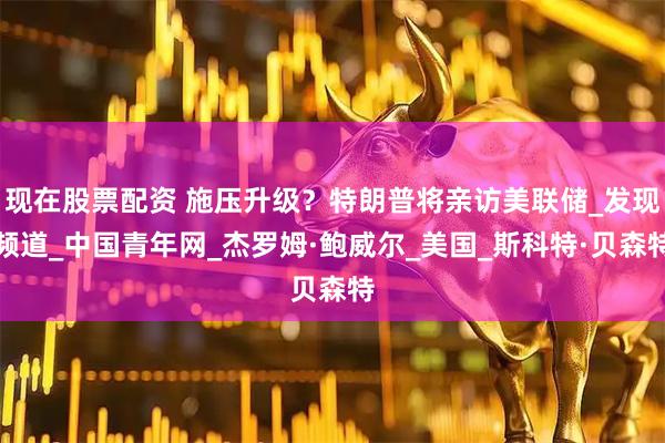 现在股票配资 施压升级？特朗普将亲访美联储_发现频道_中国青年网_杰罗姆·鲍威尔_美国_斯科特·贝森特