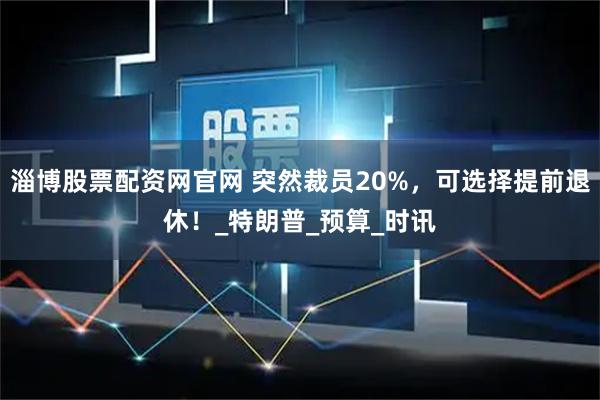 淄博股票配资网官网 突然裁员20%,可选择提前退休!_特朗普_预算_时讯