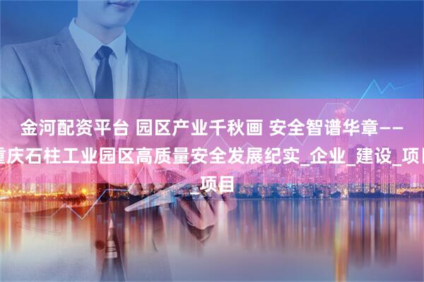 金河配资平台 园区产业千秋画 安全智谱华章——重庆石柱工业园区高质量安全发展纪实_企业_建设_项目