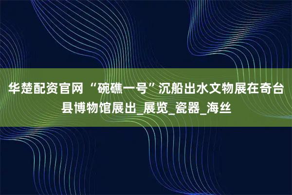 华楚配资官网 “碗礁一号”沉船出水文物展在奇台县博物馆展出_展览_瓷器_海丝