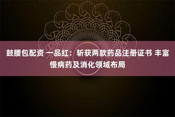 鼓腰包配资 一品红:斩获两款药品注册证书 丰富慢病药及消化领域布局
