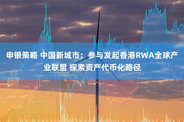 申银策略 中国新城市:参与发起香港RWA全球产业联盟 探索资产代币化路径