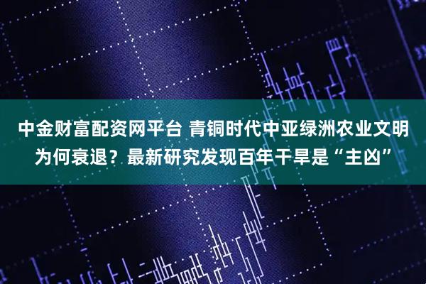 中金财富配资网平台 青铜时代中亚绿洲农业文明为何衰退？最新研究发现百年干旱是“主凶”