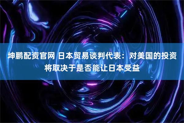 坤鹏配资官网 日本贸易谈判代表:对美国的投资将取决于是否能让日本受益