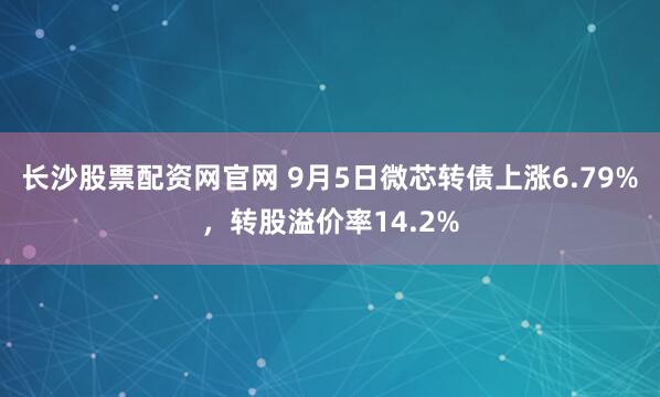 长沙股票配资网官网 9月5日微芯转债上涨6.79%,转股溢价率14.2%