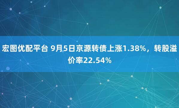 宏图优配平台 9月5日京源转债上涨1.38%,转股溢价率22.54%