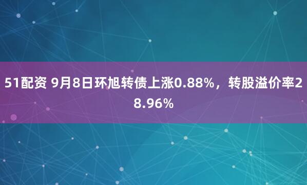 51配资 9月8日环旭转债上涨0.88%，转股溢价率28.96%