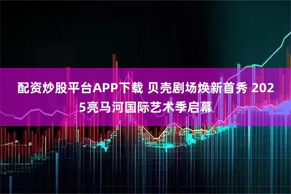 配资炒股平台APP下载 贝壳剧场焕新首秀 2025亮马河国际艺术季启幕