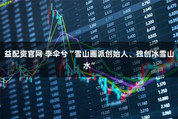 益配资官网 李伞兮“雪山画派创始人、独创冰雪山水”