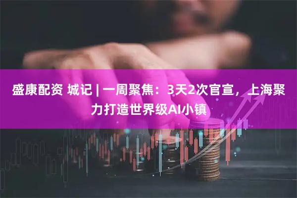 盛康配资 城记 | 一周聚焦:3天2次官宣,上海聚力打造世界级AI小镇