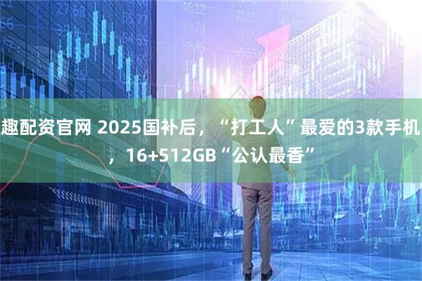 趣配资官网 2025国补后，“打工人”最爱的3款手机，16+512GB“公认最香”