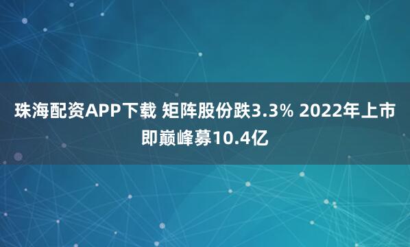 珠海配资APP下载 矩阵股份跌3.3% 2022年上市即巅峰募10.4亿