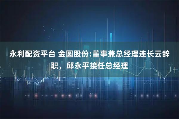 永利配资平台 金圆股份:董事兼总经理连长云辞职，邱永平接任总经理