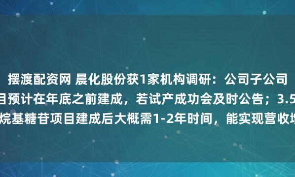 摆渡配资网 晨化股份获1家机构调研:公司子公司35000吨烷基糖苷项目预计在年底之前建成,若试产成功会及时公告;3.5万吨/年烷基糖苷项目建成后大概需1-2年时间,能实现营收增加2-4亿/年的规模(附调研问答)
