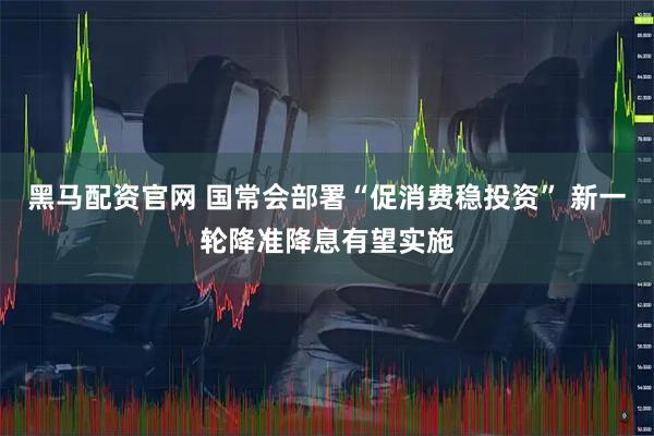 黑马配资官网 国常会部署“促消费稳投资” 新一轮降准降息有望实施