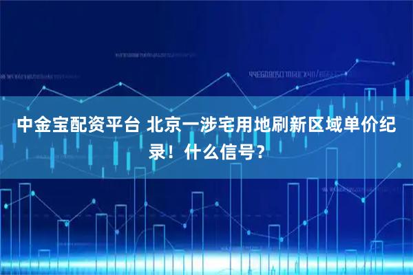 中金宝配资平台 北京一涉宅用地刷新区域单价纪录！什么信号？