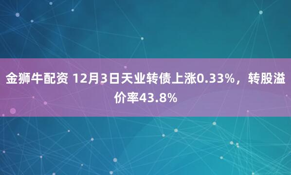 金狮牛配资 12月3日天业转债上涨0.33%,转股溢价率43.8%