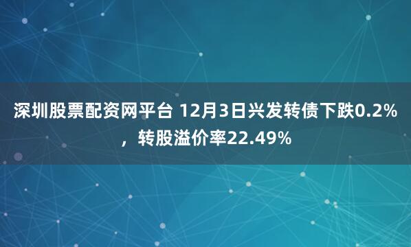 深圳股票配资网平台 12月3日兴发转债下跌0.2%，转股溢价率22.49%