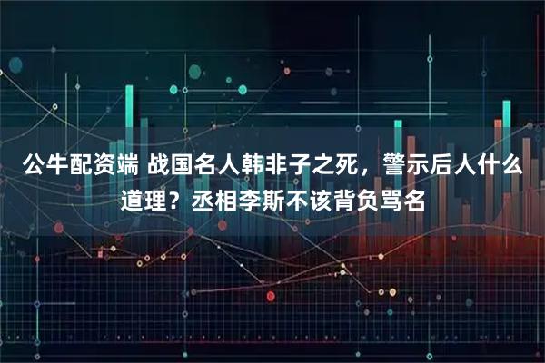 公牛配资端 战国名人韩非子之死，警示后人什么道理？丞相李斯不该背负骂名