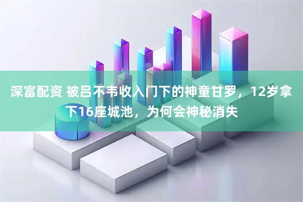 深富配资 被吕不韦收入门下的神童甘罗，12岁拿下16座城池，为何会神秘消失