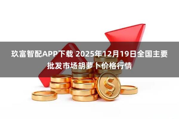 玖富智配APP下载 2025年12月19日全国主要批发市场胡萝卜价格行情